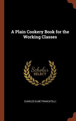 A Plain Cookery Book for the Working Classes by Francatelli, Charles Elme