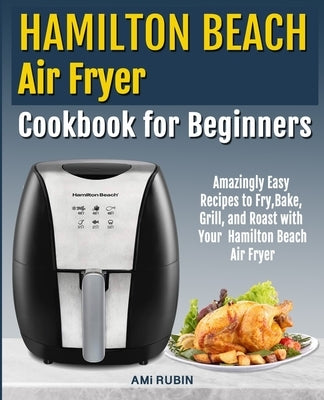 Hamilton Beach Air Fryer Cookbook for Beginners: Amazingly Easy Recipes to Fry, Bake, Grill, and Roast with Your Hamilton Beach Air Fryer by Rubin, Ami