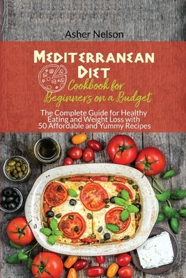 Mediterranean Diet Cookbook for Beginners on a Budget: The Complete Guide for Healthy Eating and Weight Loss with 50 Affordable and Yummy Recipes by Nelson, Asher