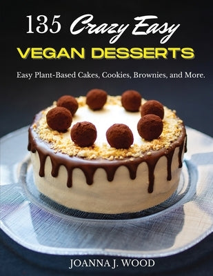 135 Crazy Easy VEGAN DESSERTS: Easy Plant-Based Cakes, Cookies, Brownies, and More! by Wood, Joanna J.