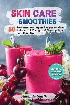 Skin Care Smoothies: 50 Fantastic Anti-Aging Recipes to Have A Beautiful Young and Glowing Skin and Shiny Hair by Smith, Amanda