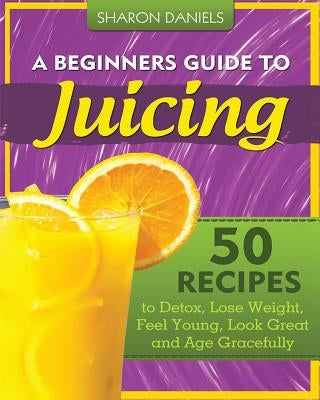 A Beginners Guide To Juicing: 50 Recipes To Detox, Lose Weight, Feel Young, Look Great And Age Gracefully by Daniels, Sharon