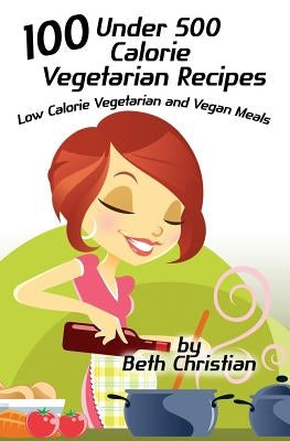 100 Under 500 Calorie Vegetarian Recipes: Low Calorie Vegetarian and Vegan Meals by Christian, Beth