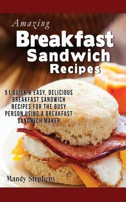 Breakfast Sandwich Recipes: 51 Quick & Easy, Delicious Breakfast Sandwich Recipes for the Busy Person Using a Breakfast Sandwich Maker by Stephens, Mandy
