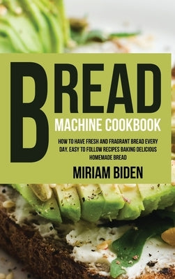 Bread Machine Cookbook: How to Have Fresh and Fragrant Bread Every Day. Easy to Follow Recipes Baking Delicious Homemade Bread. by Biden, Miriam