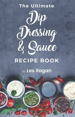 The Ultimate Dip, Dressing & Sauce RECIPE BOOK by Ilagan, Les
