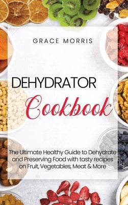 Dehydrator Cookbook: The Ultimate Healthy Guide to Dehydrate and Preserving Food with tasty recipes on Fruit, Vegetables, Meat & More by Morris, Grace