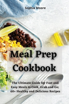 Meal Prep Cookbook: The Ultimate Guide for Fast and Easy Meals to Cook, Grab and Go; 60+ Healthy and Delicious Recipes by Moore, Sophia