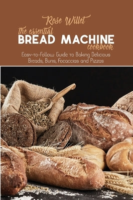The Essential Bread Machine Cookbook: Easy-to-Follow Guide to Baking Delicious Breads, Buns, Focaccias and Pizzas by Willet, Rose