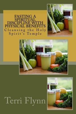 Fasting a Spiritual Discipline with Physical Benefits: Cleansing the Holy Spirit's Temple by Flynn, Terri