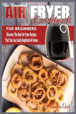 The Essential Air Fryer Cookbook for Beginners: Discover The Best Air Fryer Recipes That You Can Easily Replicate At Home. by West, Martha