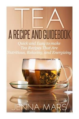 Tea A Recipe and Guidebook: Quick and Easy to Make Tea Recipes That Are Nutritious, Relaxing, and Energizing by Mars, Jenna
