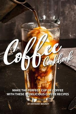 Coffee Cookbook: Make the Perfect Cup of Coffee with These 30 Delicious Coffee Recipes by Boundy, Anthony