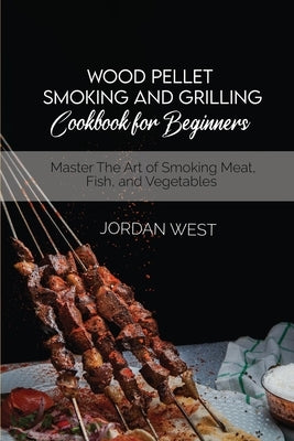 Wood Pellet Smoking And Grilling Cookbook For Beginners: Master The Art of Smoking Meat, Fish, and Vegetables by West, Jordan