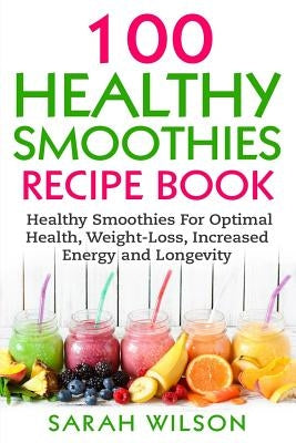 Smoothie Recipes: 100 Healthy Smoothies For Optimal Health, Weight Loss, Increased Energy And Longevity by Wilson, Sarah