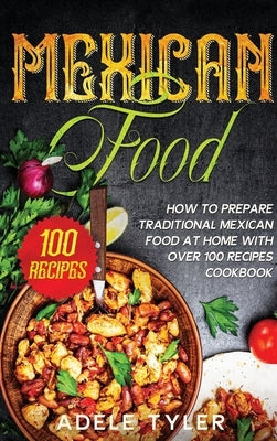 Mexican Food: How To Prepare Traditional Mexican Food At Home With Over 100 Recipes Cookbook by Tyler, Adele