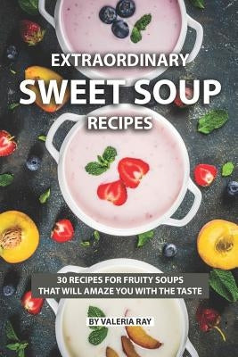 Extraordinary Sweet Soup Recipes: 30 Recipes for Fruity Soups That Will Amaze You with The Taste by Ray, Valeria