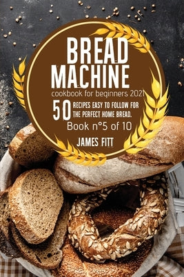 Bread Machine Cookbook for Beginners 2021: : 50 RECIPES EASY TO FOLLOW FOR THE PERFECT HOME BREAD. Book n°5 of 10 by Fitt, James