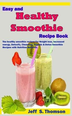 Easy and Healthy Smoothie Recipe Book: The Healthy Smoothie Recipes for Weight Loss, Increased Energy, Detoxify, Cleansing, Organic & Detox Smoothie R by S. Thomson, Jeff