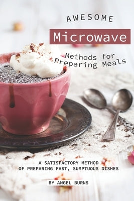 Awesome Microwave Methods for Preparing Meals: A Satisfactory Method of Preparing Fast, Sumptuous Dishes by Burns, Angel