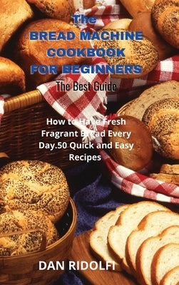 The Bread Machine Cookbook for Beginners: How to Have Fresh Fragrant Bread Every Day. 50 Quick and Easy Recipes by Ridolfi, Dan