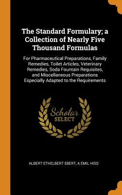 The Standard Formulary; A Collection of Nearly Five Thousand Formulas: For Pharmaceutical Preparations, Family Remedies, Toilet Articles, Veterinary R by Ebert, Albert Ethelbert