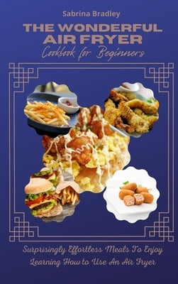 The Wonderful Air Fryer Cookbook for Beginners: Surprisingly Effortless Meals To Enjoy Learning How To Use An Air Fryer by Bradley, Sabrina