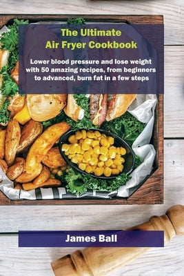 The Ultimate Air Fryer Cookbook: Lower blood pressure and lose weight with 50 amazing recipes, from beginners to advanced, burn fat in a few steps by Ball, James