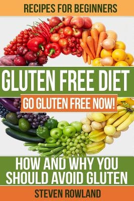 Gluten Free Diet: Go Gluten Free Now! How And Why You Should Avoid Gluten by Rowland, Steve