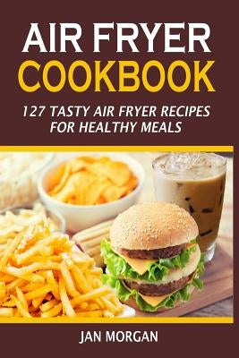 Air Fryer Cookbook: 127 Tasty Air Fryer Recipes For Healthy Meals by Morgan, Jan