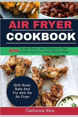 Air Fryer Cookbook: 206 Simple, Healthy And Delicious Air Fryer Recipes Anyone Can Make Without Sweat. Grill, Roast, Bake And Fry with the by Rice, Catharine
