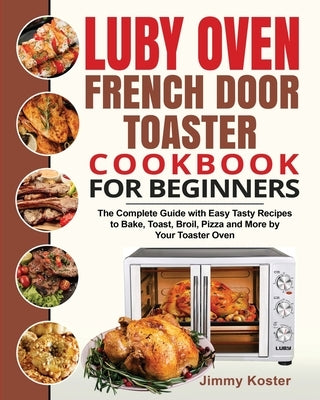 Luby French Door Toaster Oven Cookbook for Beginners: The Complete Guide with Easy Tasty Recipes to Bake, Toast, Broil, Pizza and More by Your Toaster by Koster, Jimmy