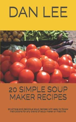 20 Simple Soup Maker Recipes: 20 Simple and Delicious Soup Recipes with Easy to Follow Instructions for Any Brand of Soup Maker or Machine. by Lee, Dan
