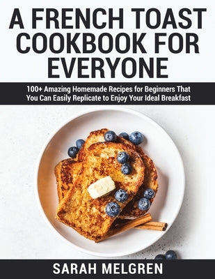 A French Toast Cookbook for Everyone: 100+ Amazing Homemade Recipes for Beginners That You Can Easily Replicate to Enjoy Your Ideal Breakfast by Melgren, Sarah