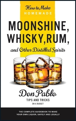 How to Make Homemade Moonshine, Whisky, Rum, and Other Distilled Spirits: The Complete Guidebook to Make Your Own Liquor, Safely and Legally (Tips and by Pablo, Don