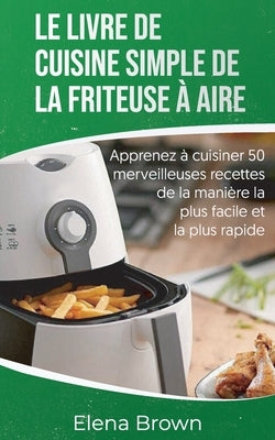 Le livre de cuisine simple de la friteuse à aire: Apprenez à cuisiner 50 merveilleuses recettes de la manière la plus facile et la plus rapide - The E by Brown, Elena