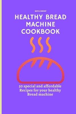 Healthy Bread Machine Cookbook: 50 special and affordable recipes for your healthy bread machine by Bishop, Sofia