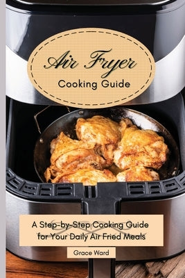 My Air Fryer Cooking Guide: A Step-by-Step Cooking Guide for Your Daily Air Fried Meals by Ward, Grace