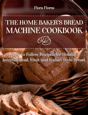 The Home Baker's Bread Machine Cookbook: Easy to follow recipes for Holiday, International, Fruit and Italian Style Bread. by Flores, Flora