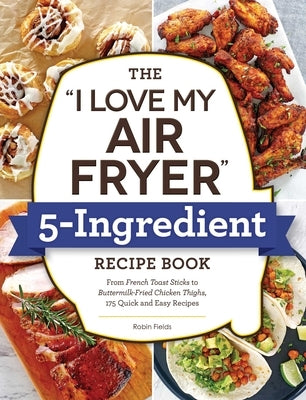 The I Love My Air Fryer 5-Ingredient Recipe Book: From French Toast Sticks to Buttermilk-Fried Chicken Thighs, 175 Quick and Easy Recipes by Fields, Robin