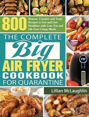 The Complete Big Air Fryer Cookbook for Quarantine: 800 Newest, Creative and Tasty Recipes to Eat and Live Healthier with Low-Fat and Oil-Free Crispy by McLaughlin, Lillian