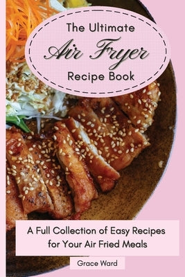 The Ultimate Air Fryer Recipe Book: A Full Collection of Easy Recipes for Your Air Fried Meals by Ward, Grace