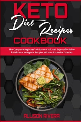 Keto Diet Recipes Cookbook: The Complete Beginner's Guide to Cook and Enjoy Affordable & Delicious Ketogenic Recipes Without Excessive Calories by Rivera, Allison