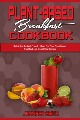 Plant Based Breakfast Cookbook: Quick And Budget Friendly Ideas For Your Plant Based Breakfast and Smoothies Recipes by Smith, Jennifer