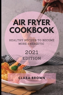 Air Fryer Cookbook 2021 Edition: Healthy Recipes to Become More Energetic by Brown, Clara