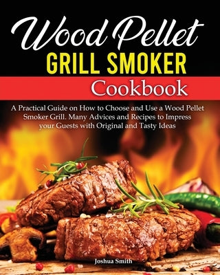 Wood Pellet Grill Smoker Cookbook: A Practical Guide on How to Choose and Use a Wood Pellet Smoker Grill. Many Advices and Recipes to Impress your Gue by Smith, Joshua