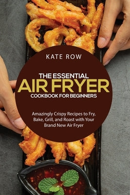 The Essential Air Fryer Cookbook for Beginners: Amazingly Crispy Recipes to Fry, Bake, Grill, and Roast with Your Brand New Air Fryer by Row, Kate