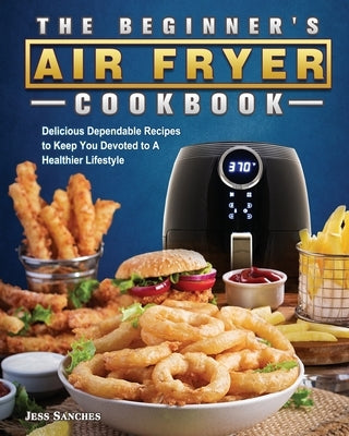 The Beginner's Air Fryer Cookbook: Delicious Dependable Recipes to Keep You Devoted to A Healthier Lifestyle by Sanches, Jess