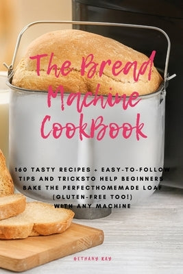 The Bread Machine Cookbook: 160 Tasty Recipes + Easy-To-Follow Tips and Tricks To Help Beginners Bake the Perfect Homemade Loaf (Gluten-Free Too!) by Ray, Bethany