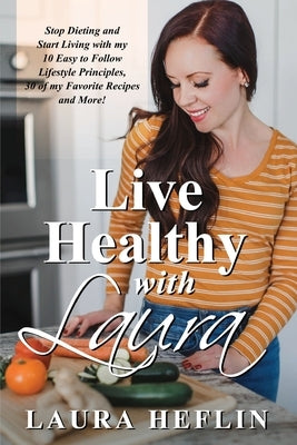 Live Healthy With Laura: Stop Dieting and Start Living with my 10 Easy to Follow Lifestyle Principles, 30 of my Favorite Recipes and More! by Heflin, Laura